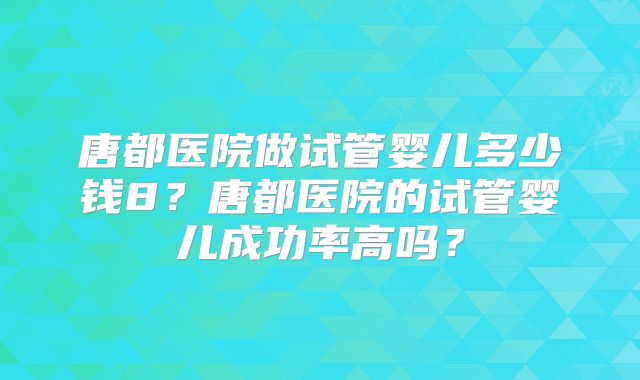 唐都医院做试管婴儿多少钱8？唐都医院的试管婴儿成功率高吗？