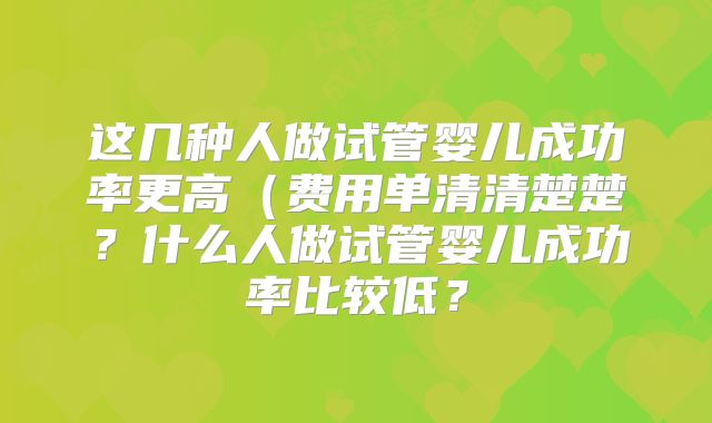 这几种人做试管婴儿成功率更高（费用单清清楚楚？什么人做试管婴儿成功率比较低？