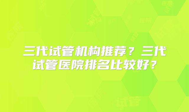 三代试管机构推荐？三代试管医院排名比较好？