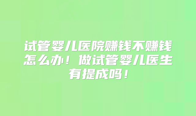 试管婴儿医院赚钱不赚钱怎么办！做试管婴儿医生有提成吗！