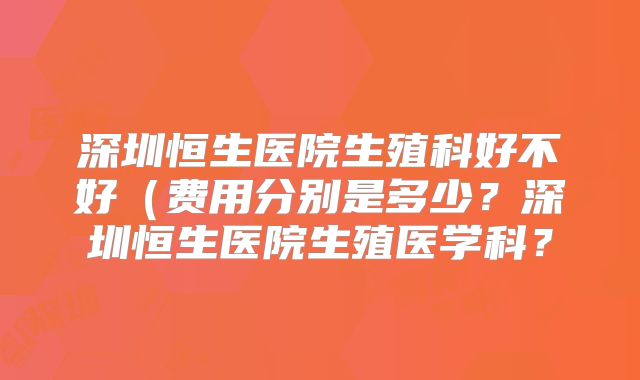 深圳恒生医院生殖科好不好（费用分别是多少？深圳恒生医院生殖医学科？