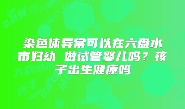 染色体异常可以在六盘水市妇幼 做试管婴儿吗?孩子出生健康吗
