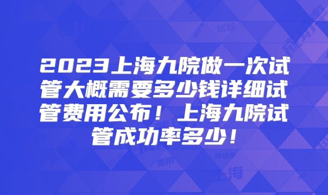 2023上海九院做一次试管大概需要多少钱详细试管费用公布！上海九院试管成功率多少！