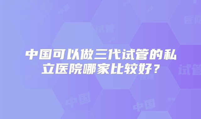 中国可以做三代试管的私立医院哪家比较好？