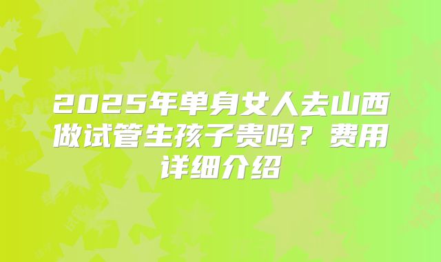 2025年单身女人去山西做试管生孩子贵吗?费用详细介绍