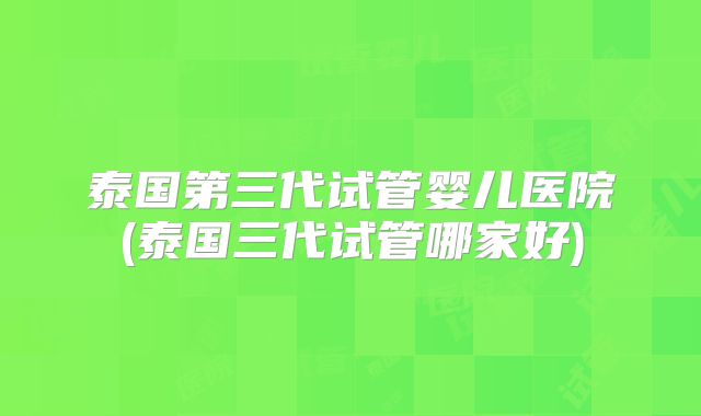 泰国第三代试管婴儿医院(泰国三代试管哪家好)
