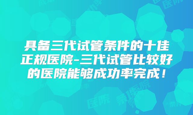 具备三代试管条件的十佳正规医院-三代试管比较好的医院能够成功率完成！