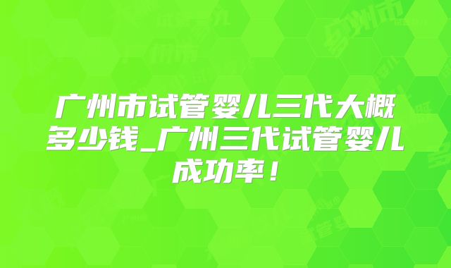 广州市试管婴儿三代大概多少钱_广州三代试管婴儿成功率！