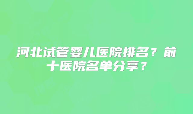 河北试管婴儿医院排名?前十医院名单分享?