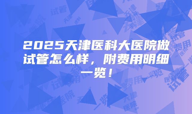 2025天津医科大医院做试管怎么样，附费用明细一览！