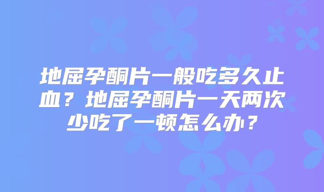 地屈孕酮片一般吃多久止血？地屈孕酮片一天两次少吃了一顿怎么办？