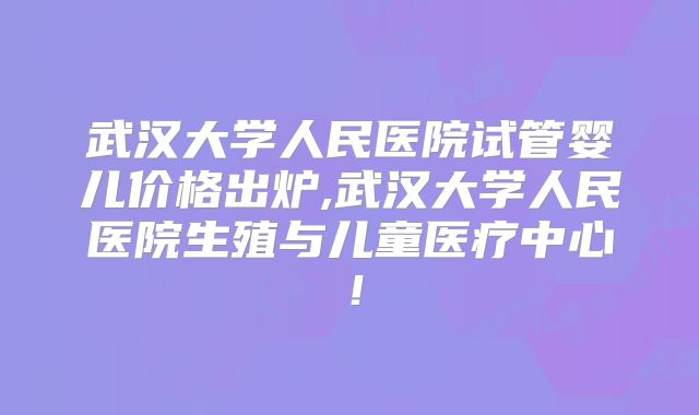 武汉大学人民医院试管婴儿价格出炉,武汉大学人民医院生殖与儿童医疗中心!