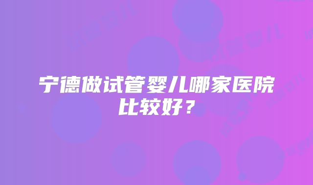 宁德做试管婴儿哪家医院比较好？