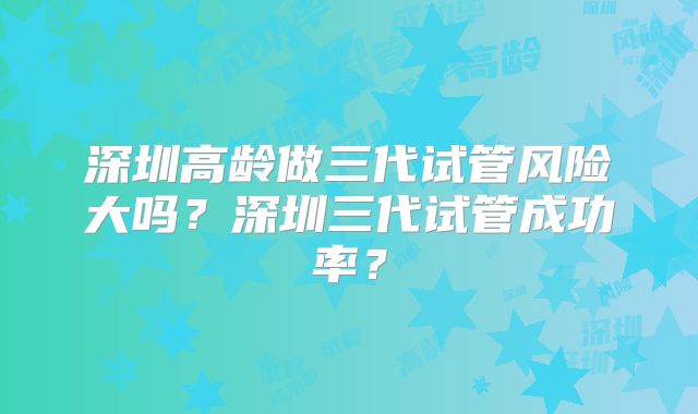 深圳高龄做三代试管风险大吗？深圳三代试管成功率？