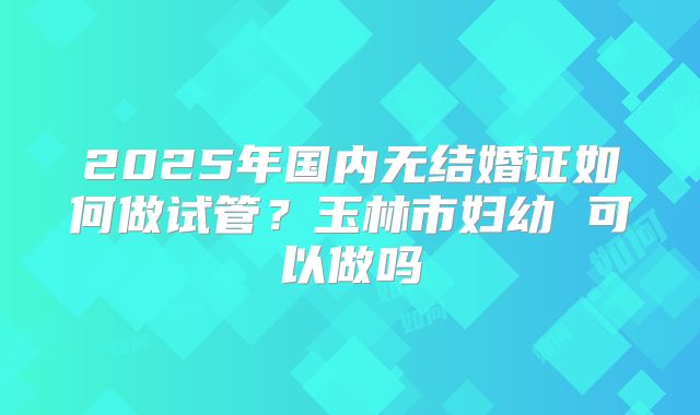2025年国内无结婚证如何做试管？玉林市妇幼 可以做吗