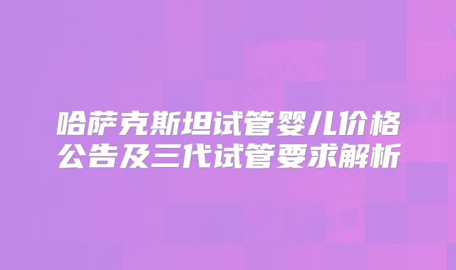 哈萨克斯坦试管婴儿价格公告及三代试管要求解析