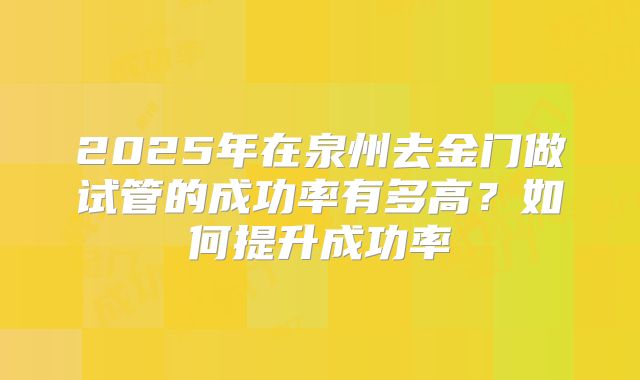 2025年在泉州去金门做试管的成功率有多高?如何提升成功率