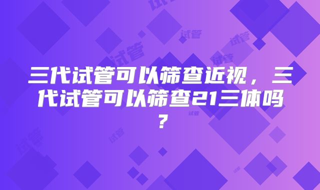 三代试管可以筛查近视，三代试管可以筛查21三体吗？