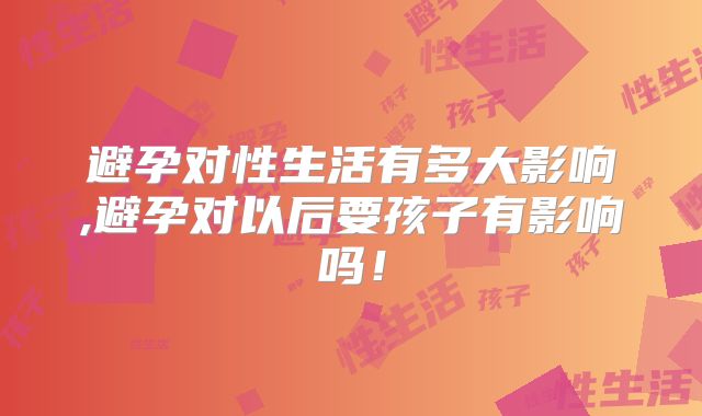 避孕对性生活有多大影响,避孕对以后要孩子有影响吗!