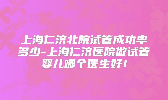 上海仁济北院试管成功率多少-上海仁济医院做试管婴儿哪个医生好!
