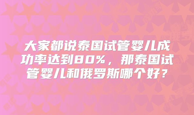 大家都说泰国试管婴儿成功率达到80%,那泰国试管婴儿和俄罗斯哪个好?