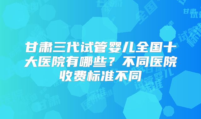 甘肃三代试管婴儿全国十大医院有哪些?不同医院收费标准不同