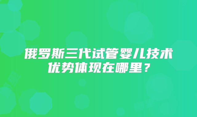 俄罗斯三代试管婴儿技术优势体现在哪里?