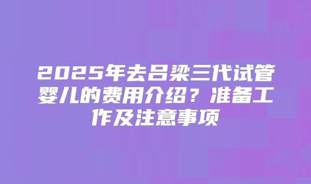2025年去吕梁三代试管婴儿的费用介绍?准备工作及注意事项