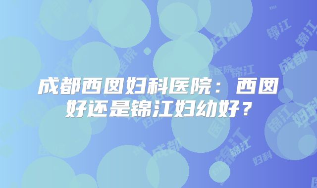 成都西囡妇科医院：西囡好还是锦江妇幼好？