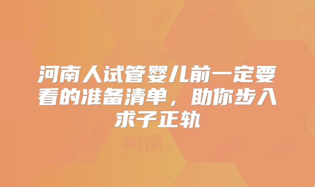 河南人试管婴儿前一定要看的准备清单，助你步入求子正轨