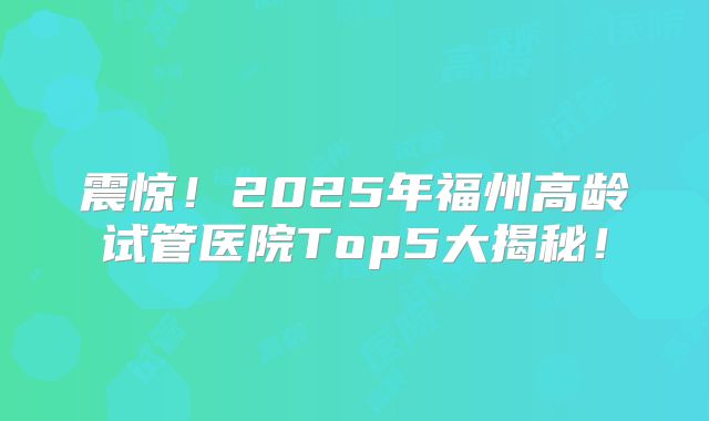 震惊！2025年福州高龄试管医院Top5大揭秘！
