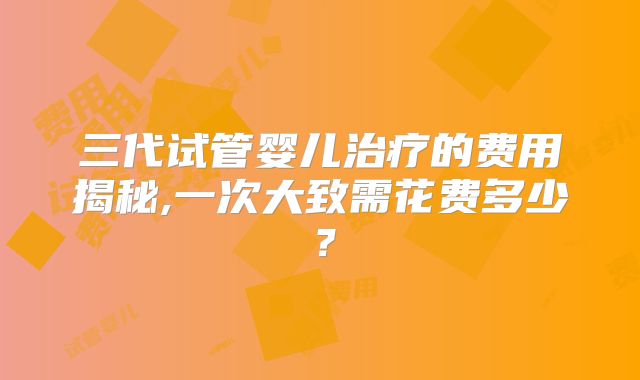 三代试管婴儿治疗的费用揭秘,一次大致需花费多少？