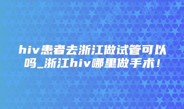 hiv患者去浙江做试管可以吗_浙江hiv哪里做手术！
