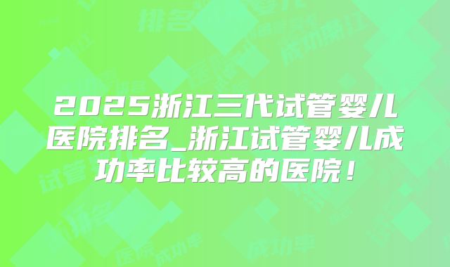 2025浙江三代试管婴儿医院排名_浙江试管婴儿成功率比较高的医院!