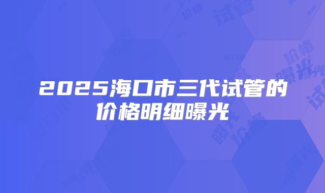 2025海口市三代试管的价格明细曝光