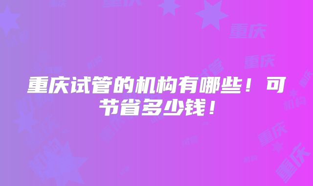 重庆试管的机构有哪些!可节省多少钱!