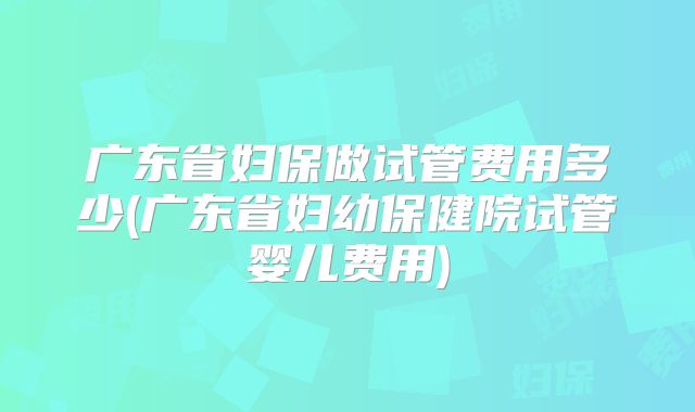 广东省妇保做试管费用多少(广东省妇幼保健院试管婴儿费用)
