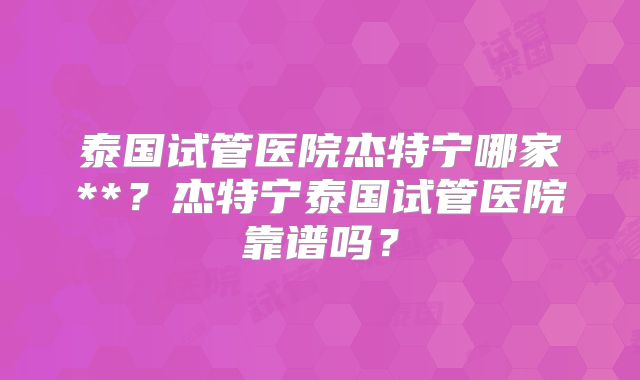 泰国试管医院杰特宁哪家**？杰特宁泰国试管医院靠谱吗？