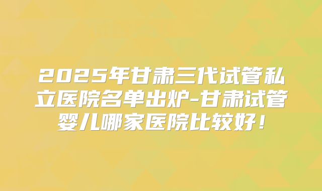 2025年甘肃三代试管私立医院名单出炉-甘肃试管婴儿哪家医院比较好!