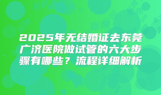 2025年无结婚证去东莞广济医院做试管的六大步骤有哪些？流程详细解析