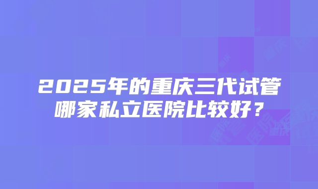 2025年的重庆三代试管哪家私立医院比较好？