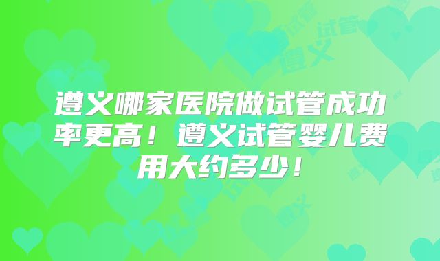 遵义哪家医院做试管成功率更高!遵义试管婴儿费用大约多少!