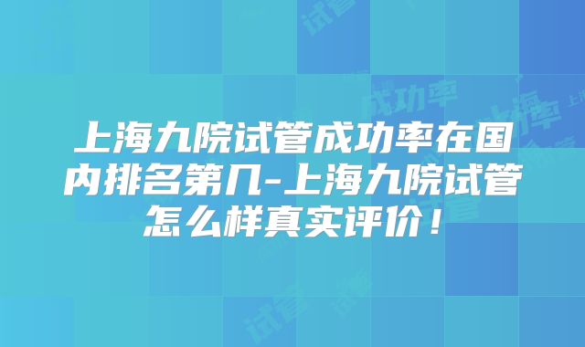 上海九院试管成功率在国内排名第几-上海九院试管怎么样真实评价!