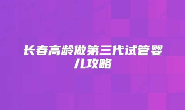 长春高龄做第三代试管婴儿攻略