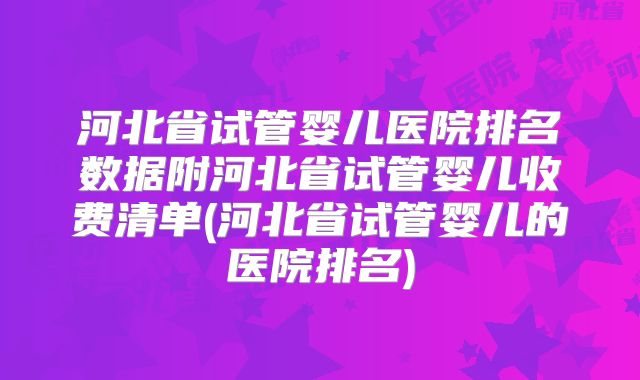 河北省试管婴儿医院排名数据附河北省试管婴儿收费清单(河北省试管婴儿的医院排名)