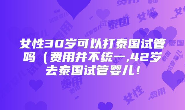 女性30岁可以打泰国试管吗(费用并不统一,42岁去泰国试管婴儿!