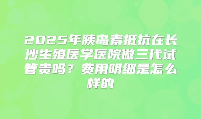 2025年胰岛素抵抗在长沙生殖医学医院做三代试管贵吗?费用明细是怎么样的