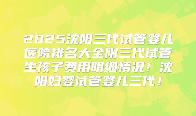 2025沈阳三代试管婴儿医院排名大全附三代试管生孩子费用明细情况!沈阳妇婴试管婴儿三代!