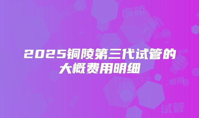 2025铜陵第三代试管的大概费用明细