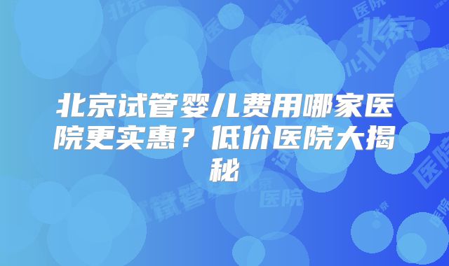 北京试管婴儿费用哪家医院更实惠？低价医院大揭秘